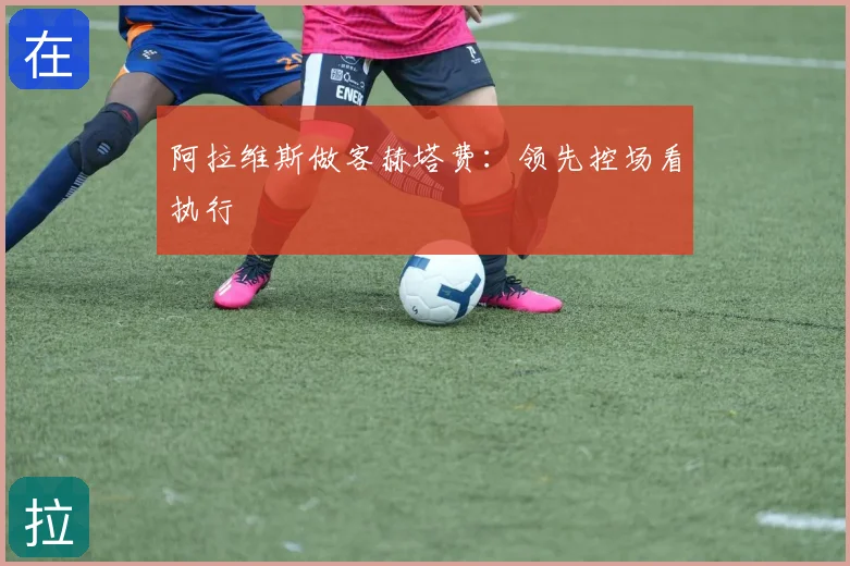阿拉维斯做客赫塔费:领先控场看执行